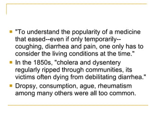 "To understand the popularity of a medicine that eased--even if only temporarily--coughing, diarrhea and pain, one only has to consider the living conditions at the time."  In the 1850s, "cholera and dysentery regularly ripped through communities, its victims often dying from debilitating diarrhea." Dropsy, consumption, ague, rheumatism among many others were all too common. 