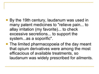 By the 19th century, laudanum was used in many patent medicines to "relieve pain... to allay irritation (my favorite)... to check excessive secretions... to support the system...as a soporific". The limited pharmacopoeia of the day meant that opium derivatives were among the most efficacious of available treatments, so laudanum was widely prescribed for ailments. 