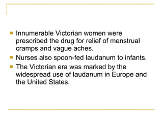 Innumerable Victorian women were prescribed the drug for relief of menstrual cramps and vague aches.  Nurses also spoon-fed laudanum to infants. The Victorian era was marked by the widespread use of laudanum in Europe and the United States.  
