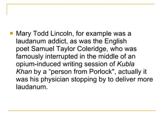 Mary Todd Lincoln, for example was a laudanum addict, as was the English poet Samuel Taylor Coleridge, who was famously interrupted in the middle of an opium-induced writing session of  Kubla Khan  by a “person from Porlock", actually it was his physician stopping by to deliver more laudanum.  