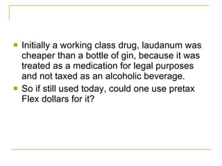 Initially a working class drug, laudanum was cheaper than a bottle of gin, because it was treated as a medication for legal purposes and not taxed as an alcoholic beverage.  So if still used today, could one use pretax Flex dollars for it? 