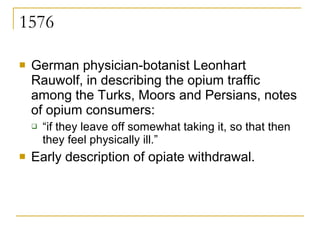 1576 German physician-botanist Leonhart Rauwolf, in describing the opium traffic among the Turks, Moors and Persians, notes of opium consumers:  “ if they leave off somewhat taking it, so that then they feel physically ill.”  Early description of opiate withdrawal. 