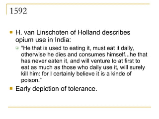 1592 H. van Linschoten of Holland describes opium use in India:  “ He that is used to eating it, must eat it daily, otherwise he dies and consumes himself...he that has never eaten it, and will venture to at first to eat as much as those who daily use it, will surely kill him: for I certainly believe it is a kinde of poison.”  Early depiction of tolerance. 