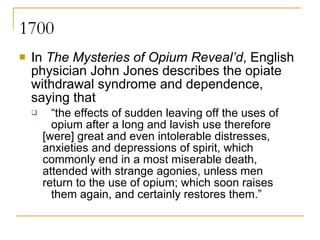 1700 In  The Mysteries of Opium Reveal’d , English physician John Jones describes the opiate withdrawal syndrome and dependence, saying that “ the effects of sudden leaving off the uses of  opium after a long and lavish use therefore  [were] great and even intolerable distresses,  anxieties and depressions of spirit, which  commonly end in a most miserable death,  attended with strange agonies, unless men  return to the use of opium; which soon raises  them again, and certainly restores them.”  