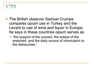 1793 The British observer Samuel Crumpe compares opium use in Turkey and the Levant to use of wine and liquor in Europe; he says in these countries opium serves as “ the support of the coward, the solace of the wretched, and the daily source of intoxication to the debauchee.”  
