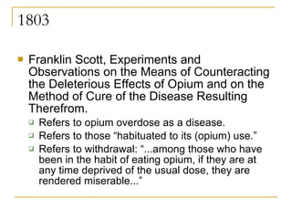 1803 Franklin Scott, Experiments and Observations on the Means of Counteracting the Deleterious Effects of Opium and on the Method of Cure of the Disease Resulting Therefrom. Refers to opium overdose as a disease. Refers to those “habituated to its (opium) use.”  Refers to withdrawal: “...among those who have been in the habit of eating opium, if they are at any time deprived of the usual dose, they are rendered miserable...” 