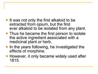 It was not only the first alkaloid to be extracted from opium, but the first ever alkaloid to be isolated from any plant.  Thus he became the first person to isolate the active ingredient associated with a medicinal plant or herb. In the years following, he investigated the effects of morphine.  However, it only became widely used after 1815.  