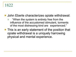1822 John Eberle characterizes opiate withdrawal: “ When the system is entirely free from the  influence of the accustomed stimulant,  torments of the most distressing kind are  experienced.”  This is an early statement of the position that opiate withdrawal is a uniquely harrowing physical and mental experience. 