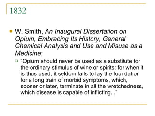 1832 W. Smith,  An Inaugural Dissertation on Opium, Embracing Its History, General Chemical Analysis and Use and Misuse as a Medicine : “Opium should never be used as a substitute for the ordinary stimulus of wine or spirits: for when it is thus used, it seldom fails to lay the foundation for a long train of morbid symptoms, which, sooner or later, terminate in all the wretchedness, which disease is capable of inflicting...” 