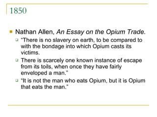 1850 Nathan Allen,  An Essay on the Opium Trade.  “There is no slavery on earth, to be compared to with the bondage into which Opium casts its victims.  There is scarcely one known instance of escape from its toils, when once they have fairly enveloped a man.”  “It is not the man who eats Opium, but it is Opium that eats the man.” 