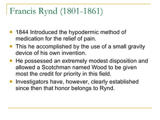 Francis Rynd (1801-1861) 1844 Introduced the hypodermic method of medication for the relief of pain.  This he accomplished by the use of a small gravity device of his own invention.  He possessed an extremely modest disposition and allowed a Scotchman named Wood to be given most the credit for priority in this field.  Investigators have, however, clearly established since then that honor belongs to Rynd.  