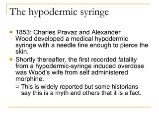 The hypodermic syringe 1853: Charles Pravaz and Alexander Wood developed a medical hypodermic syringe with a needle fine enough to pierce the skin.  Shortly thereafter, the first recorded fatality from a hypodermic-syringe induced overdose was Wood's wife from self administered morphine.  This is widely reported but some historians say this is a myth and others that it is a fact. 