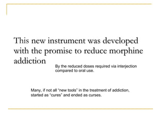 This   new instrument was developed with the promise to reduce morphine addiction By the reduced doses required via interjection compared to oral use. Many, if not all “new tools” in the treatment of addiction,  started as “cures” and ended as curses. 