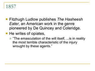 1857 Fitzhugh Ludlow publishes  The Hasheesh Eater , an American work in the genre pioneered by De Quincey and Coleridge.  He writes of opiates,  “ The emasculation of the will itself, ...is in reality the most terrible characteristic of the injury wrought by these agents.”  