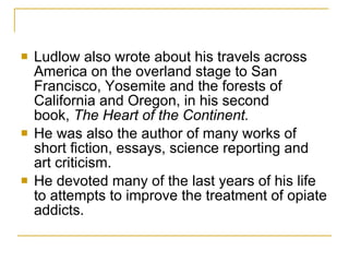 Ludlow also wrote about his travels across America on the overland stage to San Francisco, Yosemite and the forests of California and Oregon, in his second book,  The Heart of the Continent.   He was also the author of many works of short fiction, essays, science reporting and art criticism.  He devoted many of the last years of his life to attempts to improve the treatment of opiate addicts. 