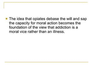The idea that opiates debase the will and sap the capacity for moral action becomes the foundation of the view that addiction is a moral vice rather than an illness. 
