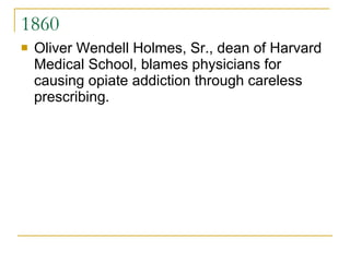 1860 Oliver Wendell Holmes, Sr., dean of Harvard Medical School, blames physicians for causing opiate addiction through careless prescribing.  