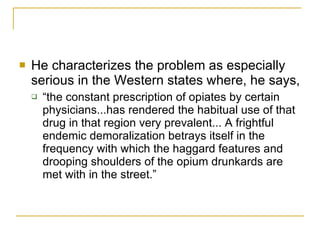 He characterizes the problem as especially serious in the Western states where, he says,  “the constant prescription of opiates by certain physicians...has rendered the habitual use of that drug in that region very prevalent... A frightful endemic demoralization betrays itself in the frequency with which the haggard features and drooping shoulders of the opium drunkards are met with in the street.”  