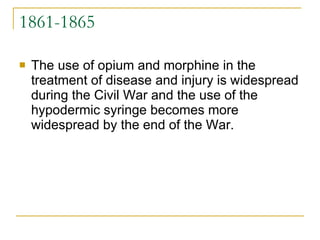 1861-1865 The use of opium and morphine in the treatment of disease and injury is widespread during the Civil War and the use of the hypodermic syringe becomes more widespread by the end of the War. 