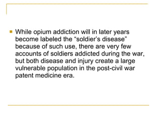While opium addiction will in later years become labeled the “soldier’s disease” because of such use, there are very few accounts of soldiers addicted during the war, but both disease and injury create a large vulnerable population in the post-civil war patent medicine era. 