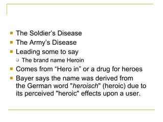 The Soldier’s Disease The Army’s Disease Leading some to say The brand name Heroin Comes from “Hero in” or a drug for heroes Bayer says the name was derived from the German word " heroisch " (heroic) due to its perceived "heroic" effects upon a user.  