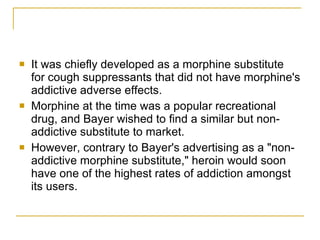 It was chiefly developed as a morphine substitute for cough suppressants that did not have morphine's addictive adverse effects.  Morphine at the time was a popular recreational drug, and Bayer wished to find a similar but non-addictive substitute to market.  However, contrary to Bayer's advertising as a "non-addictive morphine substitute," heroin would soon have one of the highest rates of addiction amongst its users.  