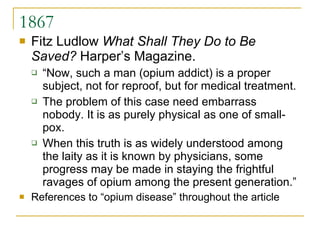 1867 Fitz Ludlow  What Shall They Do to Be Saved?  Harper’s Magazine. “Now, such a man (opium addict) is a proper subject, not for reproof, but for medical treatment.  The problem of this case need embarrass nobody. It is as purely physical as one of small-pox.  When this truth is as widely understood among the laity as it is known by physicians, some progress may be made in staying the frightful ravages of opium among the present generation.” References to “opium disease” throughout the article 