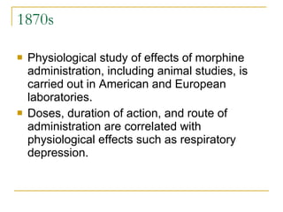 1870s  Physiological study of effects of morphine administration, including animal studies, is carried out in American and European laboratories.  Doses, duration of action, and route of administration are correlated with physiological effects such as respiratory depression.  