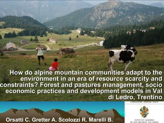 How do alpine mountain communities adapt to the
      environment in an era of resource scarcity and
constraints? Forest and pastures management, socio
  economic practices and development models in Val
                                   di Ledro, Trentino


 Orsatti C. Gretter A. Scolozzi R. Marelli B.
 