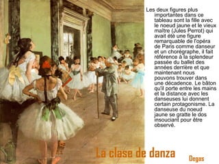 La clase de danza Les deux figures plus importantes dans ce tableau sont la fille avec le noeud jaune et le vieux maître (Jules Perrot) qui avait été une figure remarquable de l'opéra de Paris comme danseur et un chorégraphe, il fait référence à la splendeur passée du ballet des années derrière et que maintenant nous pouvons trouver dans une décadence. Le bâton qu'il porte entre les mains et la distance avec les danseuses lui donnent certain protagonisme. La danseuse du noeud jaune se gratte le dos insouciant pour être observé. Degas 