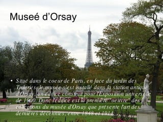 Museé d’Orsay Situé dans le coeur de Paris, en face du jardin des Tuileries, le musée s'est installé dans la station antique d'Orsay, un édifice construit pour l'Exposition universelle de 1900. Donc l'édifice est la première "oeuvre" des collections du musée d'Orsay que présente l'art des dernières décennies, entre 1848 et 1914. 