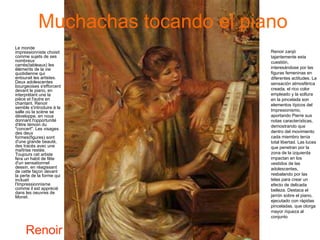 Muchachas tocando el piano Le monde impressionniste choisit comme sujets de ses nombreux carrés(tableaux) les éléments de la vie quotidienne qui entourait les artistes. Deux adolescentes bourgeoises s'efforcent devant le piano, en interprétant une la pièce et l'autre en chantant. Renoir semble s'introduire à la salle où la scène se développe, en nous donnant l'opportunité d'être témoin du "concert". Les visages des deux formes(figures) sont d'une grande beauté, des tracés avec une maîtrise restée. Toujours cet artiste fera un habit de fête d'un sensationnel dessin, en réagissant de cette façon devant la perte de la forme qui incluait l'Impressionnisme comme il est apprécié dans les oeuvres de Monet. Renoir Renoir zanjó tajantemente esta cuestión, interesándose por las figuras femeninas en diferentes actitudes. La sensación atmosférica creada, el rico color empleado y la soltura en la pincelada son elementos típicos del Impresionismo, aportando Pierre sus notas características, demostrando que dentro del movimiento cada miembro tenía total libertad. Las luces que penetran por la zona de la izquierda impactan en los vestidos de las adolescentes, resbalando por las telas para crear un efecto de delicada belleza. Destaca el jarrón sobre el piano, ejecutado con rápidas pinceladas, que otorga mayor riqueza al conjunto  