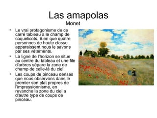 Las amapolas Le vrai protagonisme de ce carré tableau a le champ de coquelicots. Bien que quatre personnes de haute classe apparaissent nous le savons par ses vêtements. La ligne de l'horizon se situe au centre du tableau et une file d'arbres sépare la zone de champ de celle-là du ciel. Les coups de pinceau denses que nous observons dans le premier son plat propres de l'impressionnisme, en revanche la zone du ciel a d'autre type de coups de pinceau. Monet 