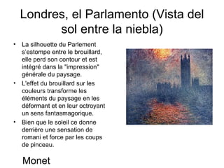 Londres, el Parlamento (Vista del sol entre la niebla) La silhouette du Parlement s’estompe entre le brouillard, elle perd son contour et est intégré dans la "impression" générale du paysage. L'effet du brouillard sur les couleurs transforme les éléments du paysage en les déformant et en leur octroyant un sens fantasmagorique. Bien que le soleil ce donne derrière une sensation de romani et force par les coups de pinceau. Monet 