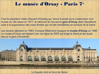 Le musée d'Orsay - Paris 7e 
C'est le président Valéry Giscard d'Estaing qui lance le projet de la construction d'un 
musée du 19e siècle en 1977, le bâtiment de l'ancienne gare d'Orsay étant désaffecté, 
suite à la suppression des voies ferrées qui ont été transférées en bordure de la Seine. 
Les travaux débutent en 1983, François Mitterrand inaugure le musée d'Orsay en 1986. 
Le musée d'Orsay est desservi par une ligne du RER qui longe la Seine et les quais 
depuis la gare d'Austerlitz 
. 
. 
La façade nord en bord de Seine 
 