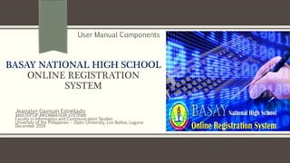 BASAY NATIONAL HIGH SCHOOL
ONLINE REGISTRATION
SYSTEM
Jeanalyn Gainsan Estrellado
MASTER OF INFORMATION SYSTEMS
Faculty in Information and Communication Studies
University of the Philippines – Open University, Los Baños, Laguna
December 2014
User Manual Components
 