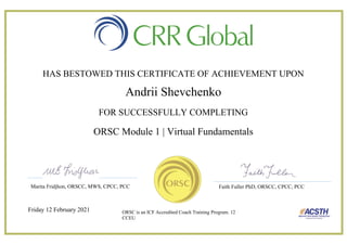 HAS BESTOWED THIS CERTIFICATE OF ACHIEVEMENT UPON
Andrii Shevchenko
FOR SUCCESSFULLY COMPLETING
ORSC Module 1 | Virtual Fundamentals
Friday 12 February 2021
Marita Fridjhon, ORSCC, MWS, CPCC, PCC Faith Fuller PhD, ORSCC, CPCC, PCC
ORSC is an ICF Accredited Coach Training Program. 12
CCEU
 