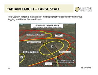 CAPTAIN TARGET – LARGE SCALE
The Captain Target is in an area of mild topography dissected by numerous
logging and Forest Service Roads.




13                                                                     TSX.V:ORS
 