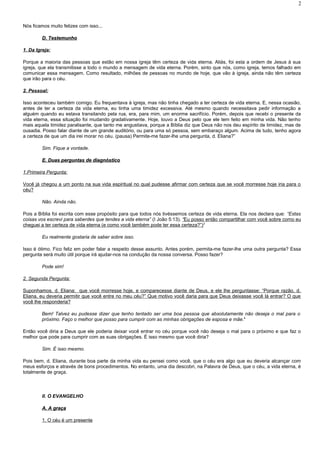 Nós ficamos muito felizes com isso...
D. TestemunhoD. Testemunho
1. Da Igreja:
Porque a maioria das pessoas que estão em nossa igreja têm certeza de vida eterna. Aliás, foi esta a ordem de Jesus à sua
igreja, que ela transmitisse a todo o mundo a mensagem de vida eterna. Porém, sinto que nós, como igreja, temos falhado em
comunicar essa mensagem. Como resultado, milhões de pessoas no mundo de hoje, que vão à igreja, ainda não têm certeza
que irão para o céu.
2. Pessoal:
Isso aconteceu também comigo. Eu frequentava à igreja, mas não tinha chegado a ter certeza de vida eterna. E, nessa ocasião,
antes de ter a certeza da vida eterna, eu tinha uma timidez excessiva. Até mesmo quando necessitava pedir informação a
alguém quando eu estava transitando pela rua, era, para mim, um enorme sacrifício. Porém, depois que recebi o presente da
vida eterna, essa situação foi mudando gradativamente. Hoje, louvo a Deus pelo que ele tem feito em minha vida. Não tenho
mais aquela timidez paralisante, que tanto me angustiava, porque a Bíblia diz que Deus não nos deu espírito de timidez, mas de
ousadia. Posso falar diante de um grande auditório, ou para uma só pessoa, sem embaraço algum. Acima de tudo, tenho agora
a certeza de que um dia irei morar no céu. (pausa) Permite-me fazer-lhe uma pergunta, d. Eliana?”
Sim. Fique a vontade.
E. Duas perguntas de diagnósticoE. Duas perguntas de diagnóstico
1.Primeira Pergunta:
Você já chegou a um ponto na sua vida espiritual no qual pudesse afirmar com certeza que se você morresse hoje iria para o
céu?
Não. Ainda não.
Pois a Bíblia foi escrita com esse propósito para que todos nós tivéssemos certeza de vida eterna. Ela nos declara que: “Estas
coisas vos escrevi para saberdes que tendes a vida eterna” (I João 5:13). “Eu posso então compartilhar com você sobre como eu
cheguei a ter certeza de vida eterna (e como você também pode ter essa certeza?”)3
Eu realmente gostaria de saber sobre isso.
Isso é ótimo. Fico feliz em poder falar a respeito desse assunto. Antes porém, permita-me fazer-lhe uma outra pergunta? Essa
pergunta será muito útil porque irá ajudar-nos na condução da nossa conversa. Posso fazer?
Pode sim!
2. Segunda Pergunta:
Suponhamos, d. Eliana: que você morresse hoje, e comparecesse diante de Deus, e ele lhe perguntasse: “Porque razão, d.
Eliana, eu deveria permitir que você entre no meu céu?” Que motivo você daria para que Deus deixasse você lá entrar? O que
você lhe responderia?
Bem! Talvez eu pudesse dizer que tenho tentado ser uma boa pessoa que absolutamente não deseja o mal para o
próximo. Faço o melhor que posso para cumprir com as minhas obrigações de esposa e mãe.4
Então você diria a Deus que ele poderia deixar você entrar no céu porque você não deseja o mal para o próximo e que faz o
melhor que pode para cumprir com as suas obrigações. É isso mesmo que você diria?
Sim. É isso mesmo.
Pois bem, d. Eliana, durante boa parte da minha vida eu pensei como você, que o céu era algo que eu deveria alcançar com
meus esforços e através de bons procedimentos. No entanto, uma dia descobri, na Palavra de Deus, que o céu, a vida eterna, é
totalmente de graça.
II. O EVANGELHO
A. A graçaA. A graça
1. O céu é um presente
2
 