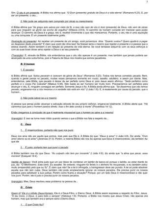 Sim. O céu é um presente. A Bíblia nos afirma que: “O Dom (presente) gratuito de Deus é a vida eterna” (Romanos 6:23). E, por
ser um presente, o céu...
2. Não pode ser adquirido nem comprado por obras ou merecimento
A Bíblia afirma que “de graça sois salvos por meio da fé, e isso não vem de vós é dom (presente) de Deus, não vem de obras
para que ninguém se glorie (se encha de orgulho)” (Efésios 2:8,9). O caminho do homem consiste em merecer para poder
alcançar. O caminho de Deus é a graça, isto é, receber livremente o que não merecemos. Portanto, o céu não é uma aquisição
ou uma conquista. É um presente totalmente grátis.
(Ilustração do presente): Ao receber um presente de um amigo, você porventura diria: “Quanto custou? Quero ajudá-lo a pagar
as despesas deste presente!” É claro que você não diria isso! Se fizesse seria o mesmo que rejeitar o presente e a pessoa que o
estava doando. Assim também é em relação ao presente da vida eterna. Se você tentasse adquiri-lo com os seus esforços e
com as suas boas obras seria rejeitar a Deus e ao seu presente.
(Transição): E, através da Bíblia, nós entendemos que o céu não apenas é um presente, mas também que jamais poderia ser
alcançado de uma outra forma, pois a Palavra de Deus nos mostra que somos pecadores.
B. O homemB. O homem
1. É pecador
A Bíblia afirma que “todos pecaram e carecem da glória de Deus” (Romanos 3:23). Todos nós temos cometido pecado. Bem,
quando a gente pensa no pecado, muitas vezes pensamos somente em roubo, assalto, adultério, e assim por diante. Mas,
entendemos, pela Bíblia, que pecado é deixar de ser perfeito como Deus é, pois Jesus assim afirmou: “Sede perfeitos como
perfeito é o vosso Pai Celestial” (Mateus 5:48). Não basta ao ser humano ser muito bom. Precisaríamos ser perfeitos para
alcançar o céu. E, ninguém consegue ser perfeito. Somente Jesus o foi. A Bíblia ainda afirma que: “Se dissermos que não temos
pecado, enganamo-nos a nós mesmos e a verdade não está em nós” (I João 1:8). E, é exatamente por causa do pecado, que o
homem...
2. Não pode salvar-se a si mesmo
A pessoa que pensa poder alcançar a salvação através de seu próprio esforço, engana-se totalmente. A Bíblia alerta que: “Há
caminhos que para o homem parece direito, mas o fim dele conduz à morte” (Provérbios 14:12).
Então chegamos à conclusão de que é realmente impossível que o homem se salve a si mesmo!
(transição): E isso se torna mais nítido quando vemos o que a Bíblia nos fala a respeito de...
C.C. DeusDeus
1. É misericordioso, portanto não quer nos punir
Deus nos ama não por aquilo que somos, mas pelo que Ele é. A Bíblia diz que: “Deus é amor” (I João 4:8). Diz ainda: “Com
amor eterno eu te amei” (Jeremias 31:3). Porém, a mesma Bíblia não nos diz apenas que Deus é misericordioso, ela também diz
que ele
2. É justo; portanto tem que punir o pecado
A Bíblia também nos diz que Deus: “Ao culpado não tem por inocente” (I João 4:8); diz ainda que “a alma que pecar, essa
morrerá” (Ezequiel 18:4).
(ladrão de banco): Você acha justo que um juiz deixe de condenar um ladrão de banco só porque o ladrão, ao estar diante do
juiz, diz: “Ó Meritíssimo. Está certo. Eu assaltei. No entanto, ninguém foi ferido e o dinheiro foi recuperado, e eu também estou
muito arrependido pelo que eu fiz”. É claro que não! Se a lei é infringida, o transgressor deve ser punido. A lei só pode absolver
aquele que não tem culpa. Deus também não pode simplesmente ignorar os nossos pecados. Ele precisa punir os nossos
pecados para satisfazer a sua justiça. Porém como ficaria a situação? Porque, por um lado Deus é misericordioso e não quer
nos punir. Porém, ele é justo e precisa punir os nossos pecados.
(transição): Mas, Deus resolveu esse problema na pessoa de...
D.D. CristoCristo
Quem é? Ele é o infinito Deus-Homem. Ele é o Deus-Filho, o Eterno Deus. A Bíblia assim expressa a respeito do Filho, Jesus:
“O teu trono, ó Deus, é para todo o sempre” (Hebreus 1:8). Portanto, a Bíblia nos mostra que Jesus Cristo, não apenas era
homem, mas que também era e sempre será o Eterno Deus.
1. O que Cristo fez?
3
 