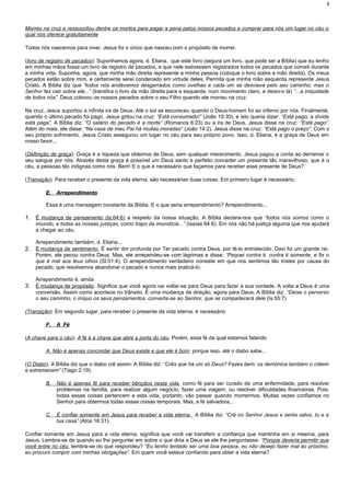 Morreu na cruz e ressuscitou dentre os mortos para pagar a pena pelos nossos pecados e comprar para nós um lugar no céu o
qual nos oferece gratuitamente
Todos nós nascemos para viver. Jesus foi o único que nasceu com o propósito de morrer.
(livro de registro de pecados): Suponhamos agora, d. Eliana, que este livro (segura um livro, que pode ser a Bíblia) que eu tenho
em minhas mãos fosse um livro de registro de pecados, e que nele estivessem registrados todos os pecados que cometi durante
a minha vida. Suponha, agora, que minha mão direita represente a minha pessoa (coloque o livro sobre a mão direita). Os meus
pecados estão sobre mim, e certamente serei condenado em virtude deles. Permita que minha mão esquerda represente Jesus
Cristo. A Bíblia diz que “todos nós andávamos desgarrados como ovelhas e cada um se desviava pelo seu caminho, mas o
Senhor fez cair sobre ele...” (transfira o livro da mão direita para a esquerda, num movimento claro, e deixo-o lá) “...a iniquidade
de todos nós”. Deus colocou os nossos pecados sobre o seu Filho quando ele morreu na cruz.
Na cruz, Jesus suportou a infinita ira de Deus. Até o sol se escureceu quando o Deus-homem foi ao inferno por nós. Finalmente,
quando o último pecado foi pago, Jesus gritou na cruz: “Está consumado!” (João 19:30), e isto queria dizer: “Está pago; a dívida
está paga”. A Bíblia diz: “O salário do pecado é a morte” (Romanos 6:23) ou a ira de Deus. Jesus disse na cruz: “Está pago”.
Além do mais, ele disse: “Na casa de meu Pai há muitas moradas” (João 14:2), Jesus disse na cruz: “Está pago o preço”. Com o
seu próprio sofrimento, Jesus Cristo assegurou um lugar no céu para seu próprio povo. Isso, d. Eliana, é a graça de Deus em
nosso favor...
(Definição de graça): Graça é a riqueza que obtemos de Deus, sem qualquer merecimento. Jesus pagou a conta ao derramar o
seu sangue por nós. Através desta graça é possível um Deus santo e perfeito conceder um presente tão maravilhoso, que é o
céu, a pessoas tão indignas como nós. Bem! E o que é necessário que façamos para receber esse presente de Deus?
(Transição): Para receber o presente da vida eterna, são necessárias duas coisas. Em primeiro lugar é necessário,
E.E. ArrependimentoArrependimento
Essa é uma mensagem constante da Bíblia. E o que seria arrependimento? Arrependimento...
1. É mudança de pensamento (Is.64:6) a respeito da nossa situação. A Bíblia declara-nos que “todos nós somos como o
imundo, e todas as nossas justiças, como trapo da imundícia...” (Isaías 64:6). Em nós não há justiça alguma que nos ajudará
a chegar ao céu.
Arrependimento também, d. Eliana...
2. É mudança de sentimento. É sentir dor profunda por Ter pecado contra Deus, por tê-lo entristecido. Davi foi um grande rei.
Porém, ele pecou contra Deus. Mas, ele arrependeu-se com lágrimas e disse: “Pequei contra ti, contra ti somente, e fiz o
que é mal aos teus olhos (Sl.51:4). O arrependimento verdadeiro consiste em que nos sentimos tão tristes por causa do
pecado, que resolvemos abandonar o pecado e nunca mais praticá-lo.
Arrependimento é, ainda
3. É mudança de propósito. Significa que você agora vai voltar-se para Deus para fazer a sua vontade. A volta a Deus é uma
conversão. Assim como acontece no trânsito. É uma mudança de direção, agora para Deus. A Bíblia diz: “Deixe o perverso
o seu caminho, o iníquo os seus pensamentos, converta-se ao Senhor, que se compadecerá dele (Is.55:7)
(Transição): Em segundo lugar, para receber o presente da vida eterna, é necessário
F.F. A FéA Fé
(A chave para o céu): A fé é a chave que abre a porta do céu. Porém, essa fé da qual estamos falando
A. Não é apenas concordar que Deus existe e que ele é bom, porque isso, até o diabo sabe...
(O Diabo): A Bíblia diz que o diabo crê assim. A Bíblia diz: “Crês que há um só Deus? Fazes bem: os demônios também o crêem
e estremecem” (Tiago 2:19).
B. Não é apenas fé para receber bênçãos nesta vida, como fé para ser curado de uma enfermidade, para resolver
problemas na família, para realizar algum negócio, fazer uma viagem, ou resolver dificuldades financeiras. Pois,
todas essas coisas pertencem a esta vida, portanto, vão passar quando morrermos. Muitas vezes confiamos no
Senhor para obtermos todas essas coisas temporais. Mas, a fé salvadora...
C. É confiar somente em Jesus para receber a vida eterna. A Bíblia diz: “Crê no Senhor Jesus e serás salvo, tu e a
tua casa” (Atos 16:31).
Confiar somente em Jesus para a vida eterna, significa que você vai transferir a confiança que mantinha em si mesma, para
Jesus. Lembra-se de quando eu lhe perguntei em sobre o que diria a Deus se ele lhe perguntasse: “Porque deveria permitir que
você entre no céu, lembra-se do que respondeu? “Eu tenho tentado ser uma boa pessoa, eu não desejo fazer mal ao próximo,
eu procuro cumprir com minhas obrigações”. Em quem você estava confiando para obter a vida eterna?
4
 
