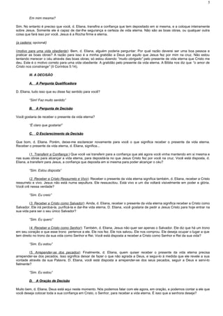 Em mim mesma?
Sim. No entanto é preciso que você, d. Eliana, transfira a confiança que tem depositado em si mesma, e a coloque inteiramente
sobre Jesus. Somente ele é capaz de dar-lhe segurança e certeza de vida eterna. Não são as boas obras, ou qualquer outra
coisa que fará isso por você. Jesus é a Rocha firme e eterna.
(a cadeira: opcional)
(motivo para uma vida obediente): Bem, d. Eliana, alguém poderia perguntar: Por qual razão deverei ser uma boa pessoa e
praticar as boas obras? A razão para isso é a minha gratidão a Deus por aquilo que Jesus fez por mim na cruz. Não estou
tentando merecer o céu através das boas obras; só estou dizendo “muito obrigado” pelo presente de vida eterna que Cristo me
deu. Este é o motivo correto para uma vida obediente: A gratidão pelo presente da vida eterna. A Bíblia nos diz que “o amor de
Cristo nos constrange” (II Coríntios 5:14).
III. A DECISÃO
A.A. A Pergunta QualificadoraA Pergunta Qualificadora
D. Eliana, tudo isso que eu disse faz sentido para você?
“Sim! Faz muito sentido”
B.B. A Pergunta de DecisãoA Pergunta de Decisão
Você gostaria de receber o presente da vida eterna?
“É claro que gostaria!”
C.C. O Esclarecimento da DecisãoO Esclarecimento da Decisão
Que bom, d. Eliana. Porém, deixe-me esclarecer novamente para você o que significa receber o presente da vida eterna.
Receber o presente da vida eterna, d. Eliana, significa...
(1. Transferir a Confiança:) Que você vai transferir para a confiança que até agora você vinha mantendo em si mesma e
nas suas obras para alcançar a vida eterna, para depositá-la no que Jesus Cristo fez por você na cruz. Você está disposta, d.
Eliana, a transferir para Jesus, a confiança que deposita em si mesma para poder alcançar o céu?
“Sim. Estou disposta”
(2. Receber a Cristo Ressurreto e Vivo): Receber o presente da vida eterna significa também, d. Eliana, receber a Cristo
ressurreto e vivo. Jesus não está numa sepultura. Ele ressuscitou. Está vivo e um dia voltará visivelmente em poder e glória.
Você crê nessa verdade?
“Sim. Eu creio”
(3. Receber a Cristo como Salvador): Ainda, d. Eliana, receber o presente da vida eterna significa receber a Cristo como
Salvador. Ele irá perdoá-la, purificá-la e dar-lhe vida eterna. D. Eliana, você gostaria de pedir a Jesus Cristo para hoje entrar na
sua vida para ser o seu único Salvador?
“Sim. Eu quero”
(4. Receber a Cristo como Senhor): Também, d. Eliana, Jesus não quer ser apenas o Salvador. Ele diz que há um trono
em seu coração e que esse trono pertence a ele. Ele nos fez. Ele nos salvou. Ele nos comprou. Ele deseja ocupar o lugar a que
tem direito no trono da sua vida como Senhor e Rei. Você está disposta a receber a Cristo como Senhor e Rei da sua vida?
“Sim. Eu estou”
(5. Arrepender-se dos pecados): Finalmente, d. Eliana, quem quiser receber o presente da vida eterna precisa
arrepender-se dos pecados. Isso significa deixar de fazer o que não agrada a Deus, e segui-lo à medida que ele revele a sua
vontade através da sua Palavra. D. Eliana, você está disposta a arrepender-se dos seus pecados, seguir a Deus e servi-lo
fielmente?
“Sim. Eu estou”
D.D. A Oração de DecisãoA Oração de Decisão
Muito bem, d. Eliana. Deus está aqui neste momento. Nós podemos falar com ele agora, em oração, e podemos contar a ele que
você deseja colocar toda a sua confiança em Cristo, o Senhor, para receber a vida eterna. É isso que a senhora deseja?
5
 