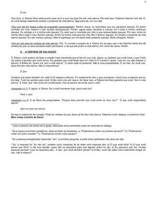É sim
Que bom, d. Eliana! Deus está pronto para ouvir a sua voz para lhe dar vida eterna. Ele está aqui. Estamos falando com ele. E,
se você deseja realmente receber o presente da vida eterna, diga para ele, em voz alta:
(Ore com ele em frases curtas do evangelho personalizado): Senhor Jesus, eu reconheço que sou pecadora (pausa). Eu tenho
confiado em mim mesmo e nas minhas obras(pausa). Porém, agora estou decidida a colocar em ti toda a minha confiança
(pausa). Eu entrego a ti a minha vida (pausa). Eu creio que tu morreste por mim e que ressuscitaste (pausa). Por isso, entra na
minha vida e seja o meu Senhor (pausa). Entra na minha vida para ser meu Rei e Senhor (pausa). Eu recebo o presente da vida
eterna (pausa). Eu não mereço (pausa). Mas te agradeço por me dares este presente (pausa). Muito obrigado. Amém.
(Ore por ele para ter certeza de vida eterna): Pai. Tu ouviste a oração da d. Eliana. Eu te peço que o teu Espírito Santo lhe dê
certeza de que os seus pecados estão perdoados, e de que ela já tem a vida eterna. Em nome de Jesus, Amém.
E. A CERTEZA DE SALVAÇÃO
D. Eliana, você acabou de fazer a oração mais importante que já fez em sua vida. Agora, eu gostaria que você visse o que Cristo
diz sobre a decisão que você tomou. Eu gostaria que você lesse aqui em João 6:47 (mostre o texto). Leia em voz alta (espere a
leitura). A Bíblia diz “quem crê, tem a vida eterna”. O verbo está no presente. Não é uma possibilidade. É um fato. Ao você crer,
Deus lhe deu vida eterna. Não é maravilhoso?
É Sim.
Gostaria que lesse também em João 5:24 (espere a leitura). Foi exatamente isso o que aconteceu. Você ouviu a palavra que eu
lhe falei. Tudo fez sentido para você. Então você creu em Jesus. Ao fazer isso, a Palavra de Deus garante que você “tem a vida
eterna”. E mais, que “não entra em condenação; mas já passou da morte para a vida”.
(pergunta n.o 1): E agora, d. Eliana. Se a você morresse hoje, para onde iria?
Para o céu!
(pergunta n.o 2): E se Deus lhe perguntasse: “Porque devo permitir que você entre no meu céu?” O que você responderia
agora?
Que eu creio em Jesus!
Se isso é realmente de coração. Pode ter certeza de que Jesus já lhe deu vida eterna. Estamos muito alegres, e podemos dizer.
Bem vinda à família de Deus!
_____________________________________
1
Caso a pessoa não tenha ido à igreja, esta parte entre parêntesis pode ser excluída do diálogo;
2
Se a equipe encontrar resistência, deve-se fazer as tentativas: a) “Poderíamos voltar na próxima semana?”; b) “Poderíamos
voltar em outra ocasião?” c) “Poderíamos enviar outra equipe?”
3
Se a pessoa evangelizada responder “sim” à primeira pergunta, a parte entre parêntesis não deve ser dita;
4
Se a resposta for “eu não sei”, existem cinco maneiras de se obter uma resposta são: a) O que você diria? b) O que você
pensa que diria? c) Na sua opinião, quais são os requisitos para que alguém entre no céu; d) Eu pensava que (ou “muitas
pessoas pensam”) que os requisitos são... é isso que você também pensa? e) Então, você não sabe como realmente chegar ao
céu, não é mesmo?
6
 
