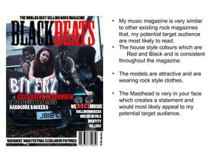 My music magazine is very similar to other existing rock magazines that, my potential target audience are most likely to read. The house style colours which are  Red and Black and is consistent throughout the magazine. The models are attractive and are wearing rock style clothes. The Masthead is very in your face which creates a statement and would most likely appeal to my potential target audience. 