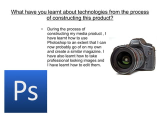 What have you learnt about technologies from the process of constructing this product? During the process of constructing my media product , I have learnt how to use Photoshop to an extent that I can now probably go of on my own and create a similar magazine. I have also learnt how to take professional looking images and I have learnt how to edit them. 