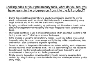 Looking back at your preliminary task, what do you feel you have learnt in the progression from it to the full product? During this project I have learnt how to structure a magazine cover in the way in which professionals would structure it. By this I mean for it to look appealing to my target audience and for it to look like a real music magazine.  By trying out different colours during my preliminary task I have learnt how to make colours work together even though my final music magazine colour scheme was basic. I have also learnt how to use a professional camera which as a result lead me to not having to use much Photoshop on some of the images. In the process of using the camera for my images i learnt how to take professional images by using the correct camera angle and lightening, unlike my preliminary task where I didn't even consider the angles or lightening. To add on to this, In the process I have learnt more about existing music magazines and the industries which distributes them. This is a positive thing as it has helped me to understand  how the target audience has been portrayed through the use of advertisement in the magazine and the language used. Finally by using the code of convention i learnt how to make my magazine look realistic, by using Photoshop correctly and effectively this also helped with the quality of my image. 