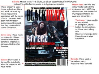 Master head:  The font and colour relate well with the rock genre as in NME they also use red, this shows that my magazine follows the code and convention. The image:  I have used is of a rock band In a long shot, I have broken the conventions as I have used a long shot However by using a band I have in some ways followed it. Sell line:  My sell line is ‘THE WORLDS BEST SELLING ROCK MAGAZINE’  i believe this will influence people in to buying my magazine. Barcode:  I have used a barcode as every magazine has a barcode Banner:  I have used a banner like to indicate what the magazine will have inside Cover story:  I have made my cover story bigger then the other text to denote its importance compared to the other features. I have chosen to use a house style of red, black and white because my music magazine is associated with the genre of rock. I received feed back from my target audience and they said that they preferred this colour convention. 