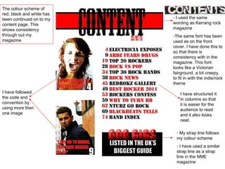 -  I used the same wording as Kerrang rock magazine  - The same font has been used as on the front cover. I have done this to so that there is consistency with in the magazine. This font looks like a Victorian fairground, a bit creepy, to fit in with the indie/rock theme I have followed the code and convention by using more then one image My strap line follows my colour scheme -  I have used a similar strap line as a strap line in the NME magazine The colour scheme of red, black and white has been continued on to my content page. This shows consistency through out my magazine I have structured it in columns so that it is easier for the audience to read and it also looks neat. 