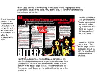 I used a plain black back ground for my double page spread because it makes my images and text stand out more, it also goes with my colour scheme. I placed my images on this side of the double page spread because it blends in with the layout and it complements the structure. I put the bands name on my double page spread so I am therefore following the code and conventions however I am going against the code and convention by putting it at the bottom of the double page spread. I used the font and the font colour purely based on the fact that it stands out to the audience. I have used a quote as my heading, to make the double page spread more personal and all about the band. NME do this a lot, so I am therefore following the code and convention.  I have organised the text in an orderly fashion which follows the conventions. I kept the colour of questions red while the answers were black  