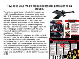 How does your media product represent particular social groups? The age and social group I intended to represent are 14-25 years old males and females and social group B,C1,2. The images I used on my magazine front cover, contents page & double page spread are all females because females are attracted to both males and females. Females want to look like the models, while males will buy my magazine to see the images of females. The word ‘sex’ is one of the biggest words on the double page spread which fits in with the grimy images. It represents the audience as young and carefree and rebellious. The colours I used on my magazine are white, red and black and I used the same colour scheme throughout my magazine. I wanted my magazine to look quiet professional and not with too much colour. As well as red, white & black are unisex colours. Also that was the most popular colours my target audiences picked when I conducted my survey. Also as my target audience would either be in full time education or working on a minimum wage, as a result of this I decided to sell my magazine at £3.50 